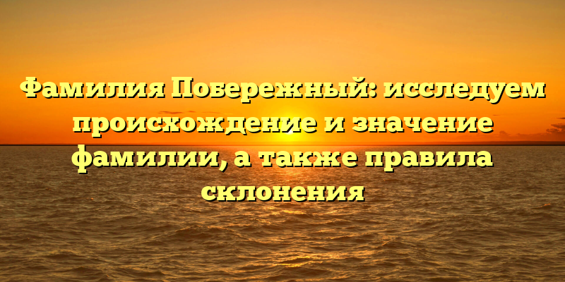 Фамилия Побережный: исследуем происхождение и значение фамилии, а также правила склонения