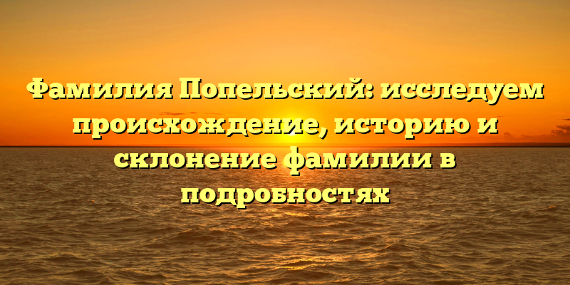 Фамилия Попельский: исследуем происхождение, историю и склонение фамилии в подробностях