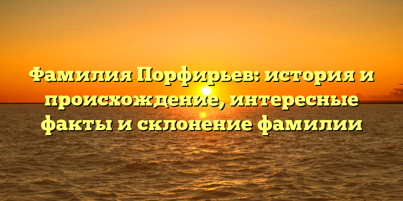 Фамилия Порфирьев: история и происхождение, интересные факты и склонение фамилии