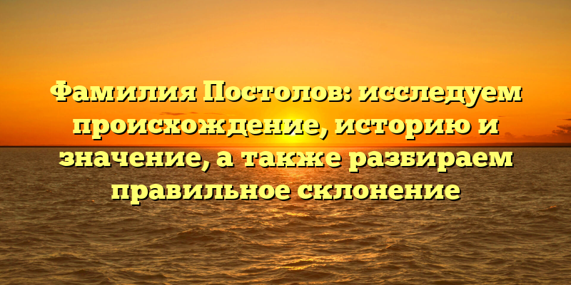 Фамилия Постолов: исследуем происхождение, историю и значение, а также разбираем правильное склонение