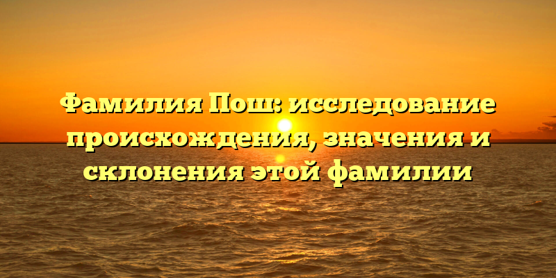 Фамилия Пош: исследование происхождения, значения и склонения этой фамилии