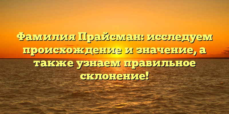 Фамилия Прайсман: исследуем происхождение и значение, а также узнаем правильное склонение!