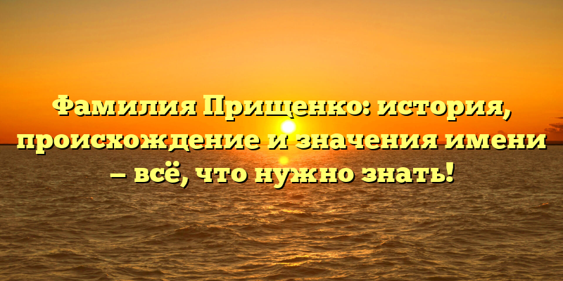 Фамилия Прищенко: история, происхождение и значения имени — всё, что нужно знать!