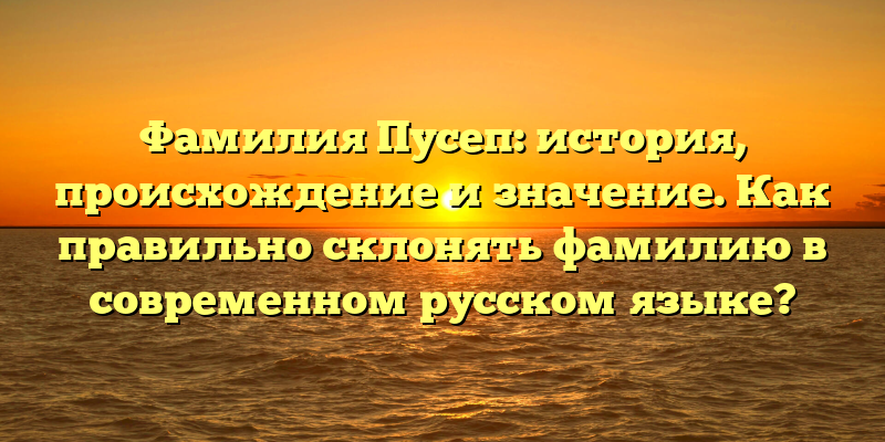 Фамилия Пусеп: история, происхождение и значение. Как правильно склонять фамилию в современном русском языке?