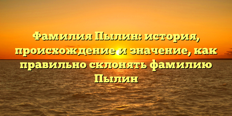 Фамилия Пылин: история, происхождение и значение, как правильно склонять фамилию Пылин