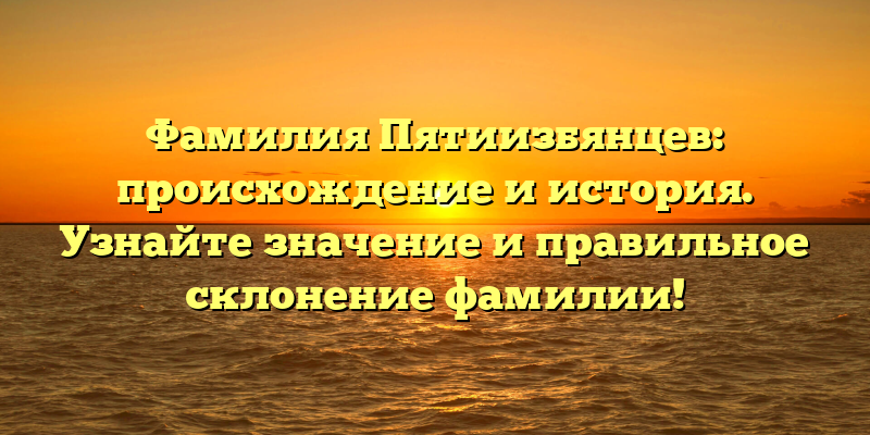 Фамилия Пятиизбянцев: происхождение и история. Узнайте значение и правильное склонение фамилии!
