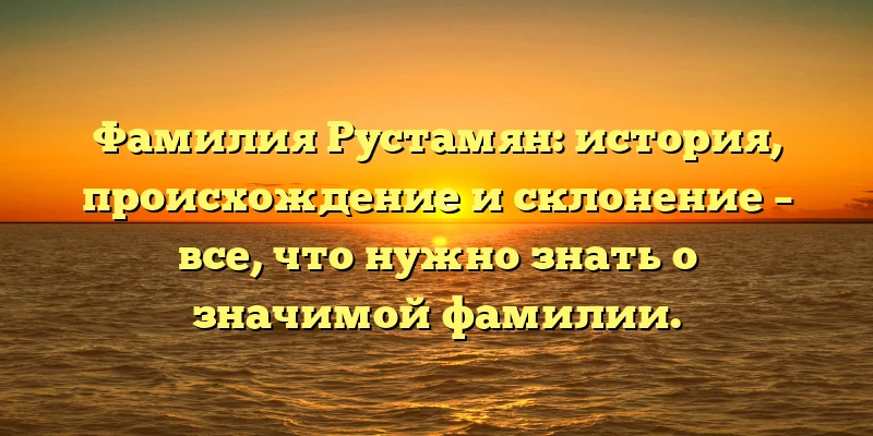 Фамилия Рустамян: история, происхождение и склонение – все, что нужно знать о значимой фамилии.