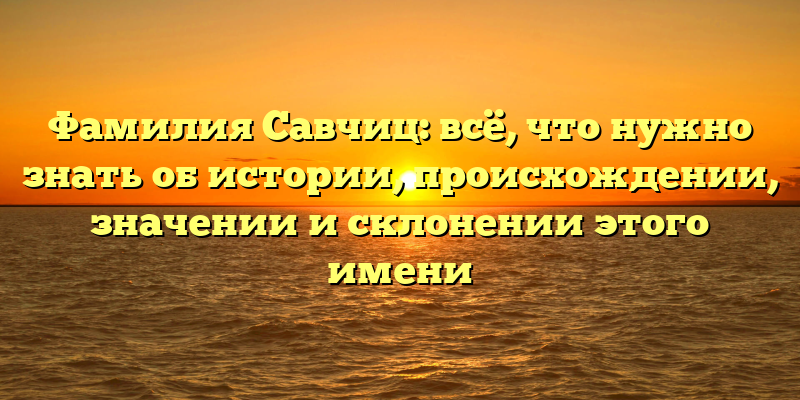Фамилия Савчиц: всё, что нужно знать об истории, происхождении, значении и склонении этого имени