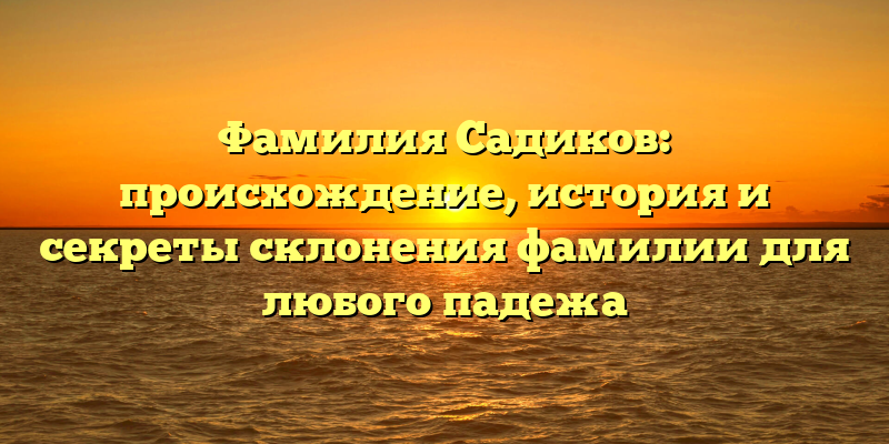 Фамилия Садиков: происхождение, история и секреты склонения фамилии для любого падежа