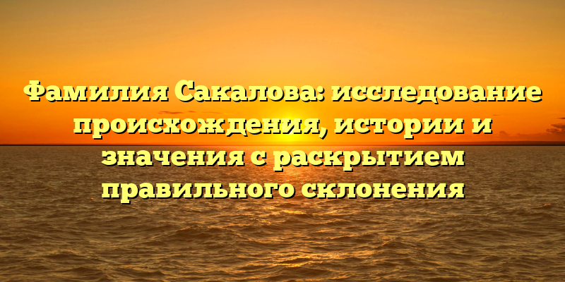 Фамилия Сакалова: исследование происхождения, истории и значения с раскрытием правильного склонения