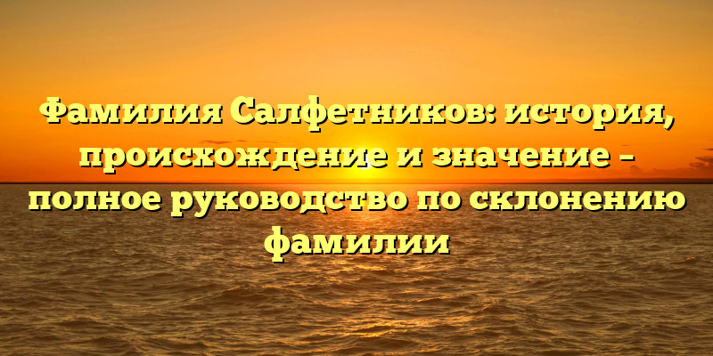 Фамилия Салфетников: история, происхождение и значение – полное руководство по склонению фамилии