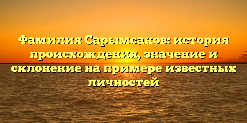 Фамилия Сарымсаков: история происхождения, значение и склонение на примере известных личностей