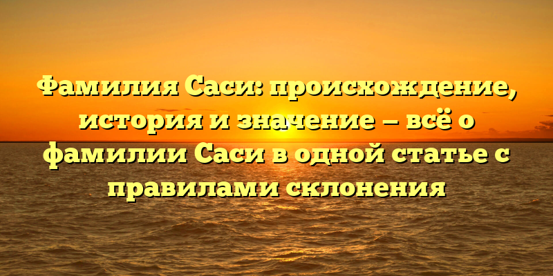 Фамилия Саси: происхождение, история и значение — всё о фамилии Саси в одной статье с правилами склонения
