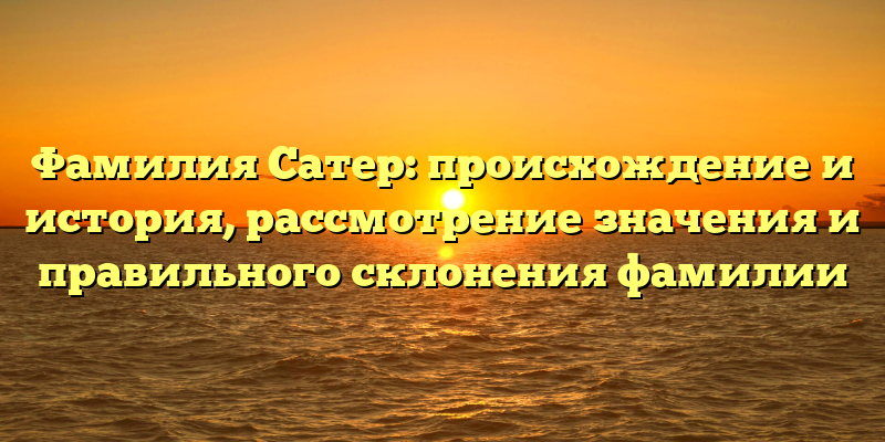 Фамилия Сатер: происхождение и история, рассмотрение значения и правильного склонения фамилии