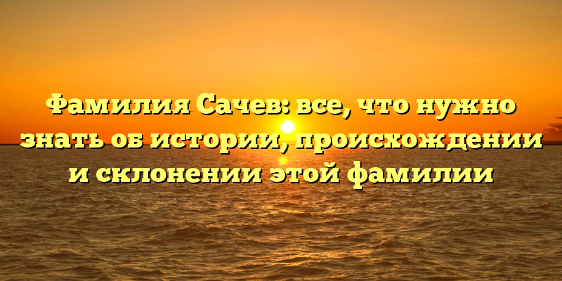 Фамилия Сачев: все, что нужно знать об истории, происхождении и склонении этой фамилии