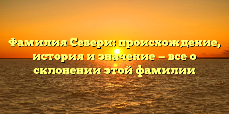 Фамилия Севери: происхождение, история и значение — все о склонении этой фамилии