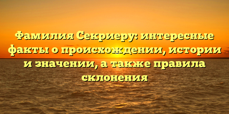 Фамилия Секриеру: интересные факты о происхождении, истории и значении, а также правила склонения