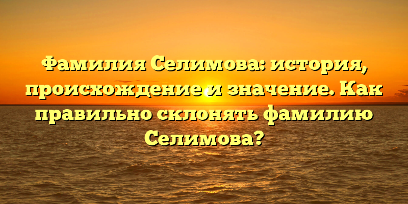 Фамилия Селимова: история, происхождение и значение. Как правильно склонять фамилию Селимова?