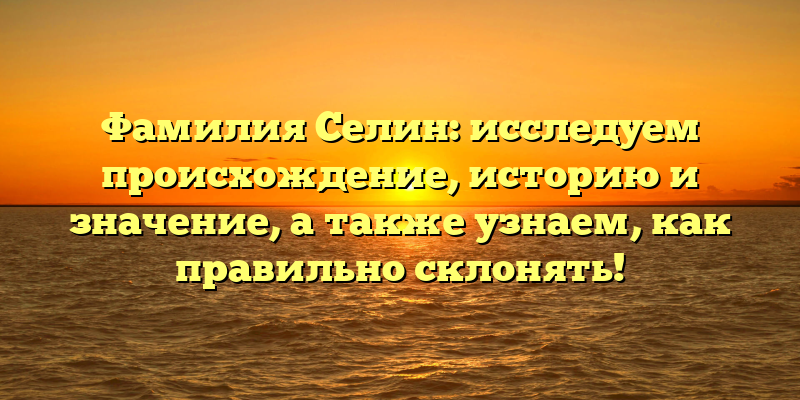 Фамилия Селин: исследуем происхождение, историю и значение, а также узнаем, как правильно склонять!