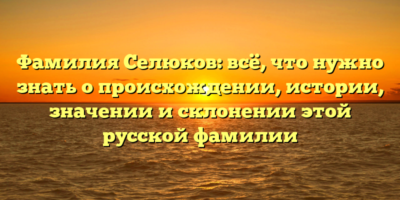 Фамилия Селюков: всё, что нужно знать о происхождении, истории, значении и склонении этой русской фамилии
