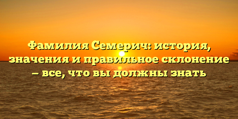 Фамилия Семерич: история, значения и правильное склонение — все, что вы должны знать