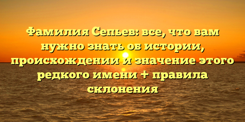 Фамилия Сепьев: все, что вам нужно знать об истории, происхождении и значение этого редкого имени + правила склонения