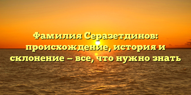 Фамилия Серазетдинов: происхождение, история и склонение — все, что нужно знать