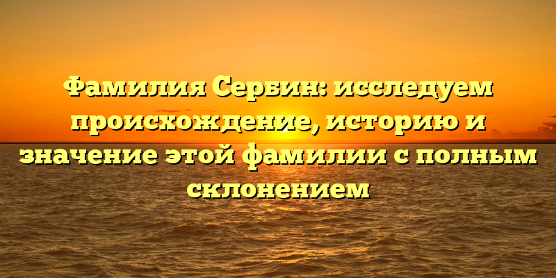 Фамилия Сербин: исследуем происхождение, историю и значение этой фамилии с полным склонением