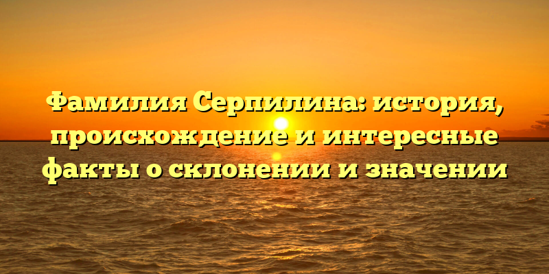Фамилия Серпилина: история, происхождение и интересные факты о склонении и значении