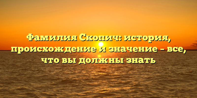 Фамилия Скопич: история, происхождение и значение – все, что вы должны знать