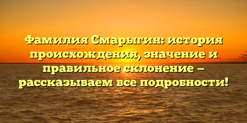 Фамилия Смарыгин: история происхождения, значение и правильное склонение — рассказываем все подробности!