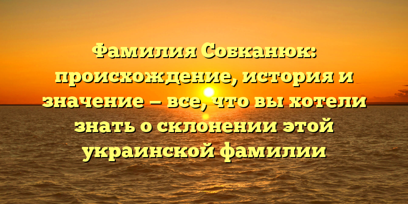 Фамилия Собканюк: происхождение, история и значение — все, что вы хотели знать о склонении этой украинской фамилии