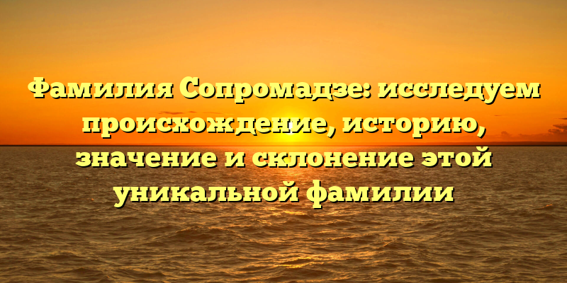 Фамилия Сопромадзе: исследуем происхождение, историю, значение и склонение этой уникальной фамилии