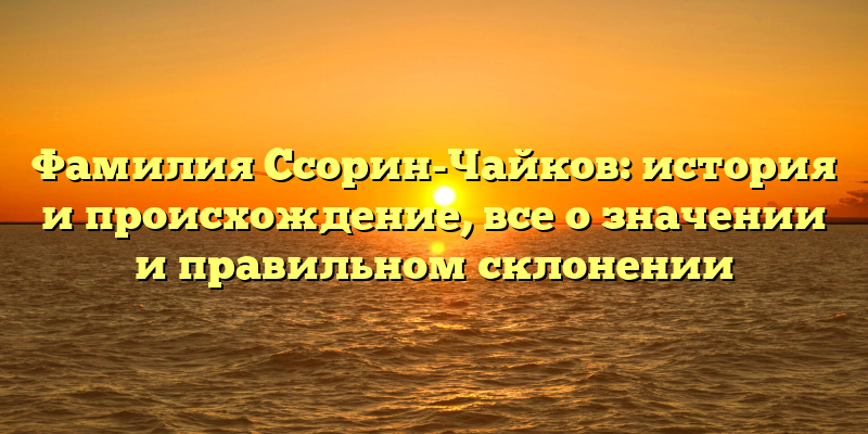 Фамилия Ссорин-Чайков: история и происхождение, все о значении и правильном склонении