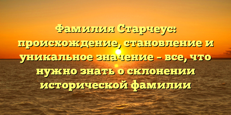 Фамилия Старчеус: происхождение, становление и уникальное значение – все, что нужно знать о склонении исторической фамилии
