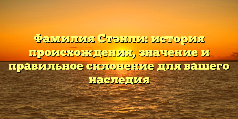 Фамилия Стэнли: история происхождения, значение и правильное склонение для вашего наследия