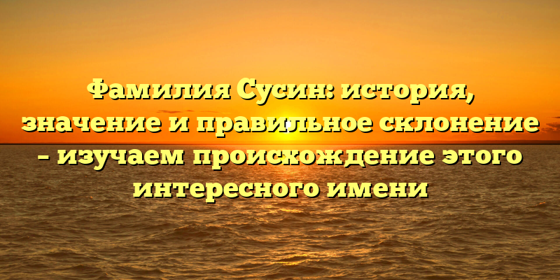 Фамилия Сусин: история, значение и правильное склонение – изучаем происхождение этого интересного имени