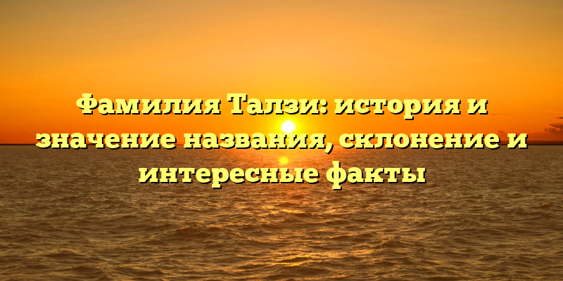Фамилия Талзи: история и значение названия, склонение и интересные факты