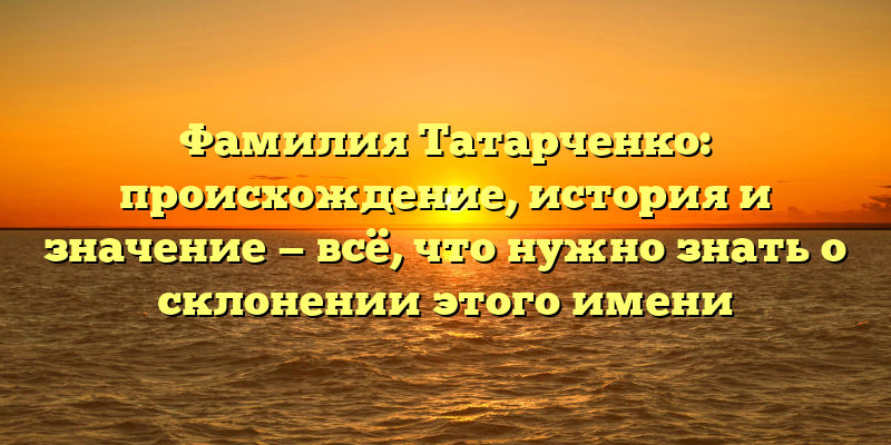 Фамилия Татарченко: происхождение, история и значение — всё, что нужно знать о склонении этого имени