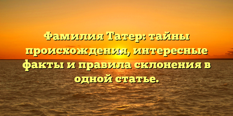 Фамилия Татер: тайны происхождения, интересные факты и правила склонения в одной статье.
