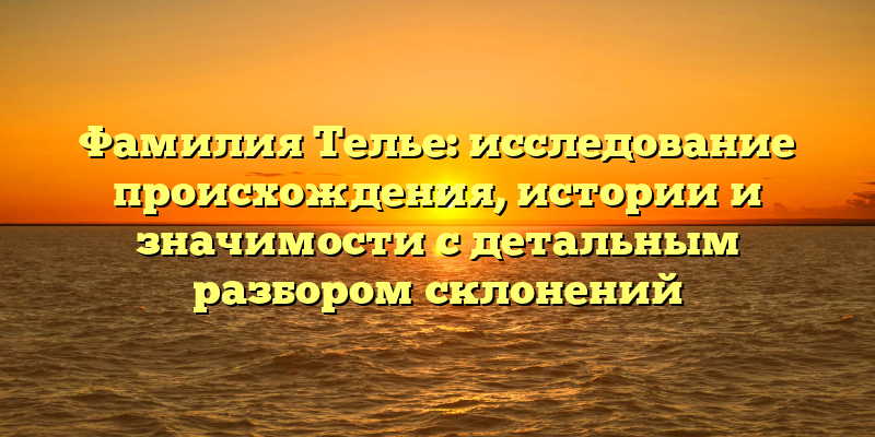 Фамилия Телье: исследование происхождения, истории и значимости с детальным разбором склонений