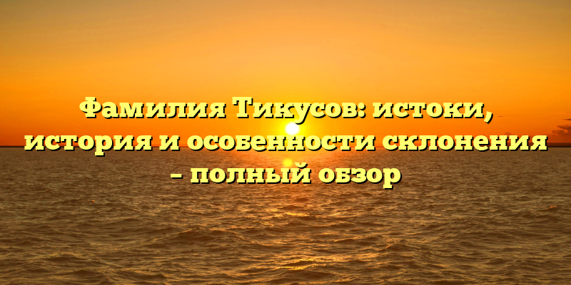 Фамилия Тикусов: истоки, история и особенности склонения – полный обзор