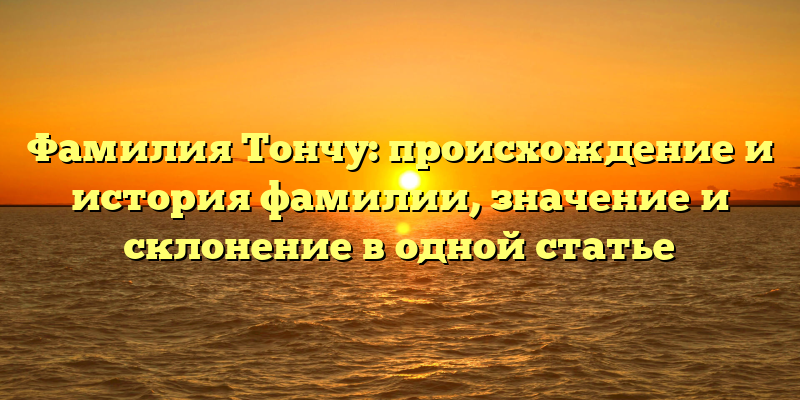 Фамилия Тончу: происхождение и история фамилии, значение и склонение в одной статье