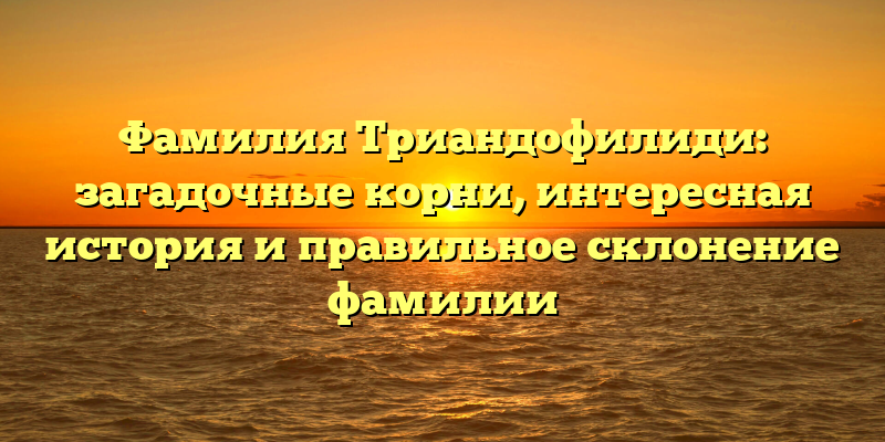 Фамилия Триандофилиди: загадочные корни, интересная история и правильное склонение фамилии