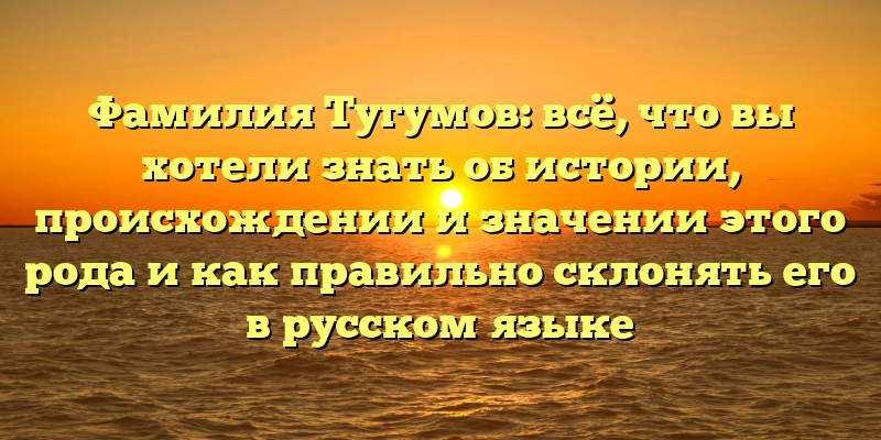 Фамилия Тугумов: всё, что вы хотели знать об истории, происхождении и значении этого рода и как правильно склонять его в русском языке