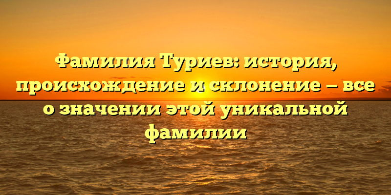 Фамилия Туриев: история, происхождение и склонение — все о значении этой уникальной фамилии