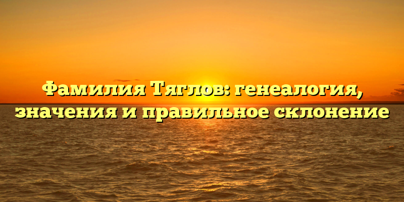 Фамилия Тяглов: генеалогия, значения и правильное склонение