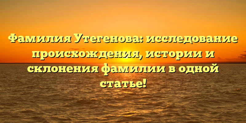 Фамилия Утегенова: исследование происхождения, истории и склонения фамилии в одной статье!