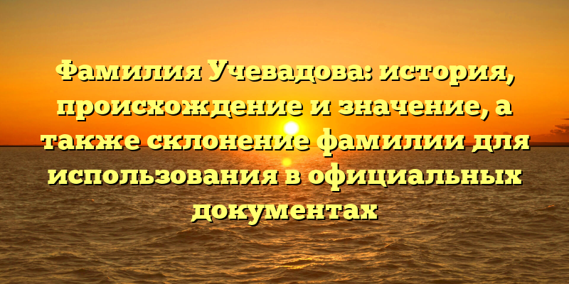 Фамилия Учевадова: история, происхождение и значение, а также склонение фамилии для использования в официальных документах