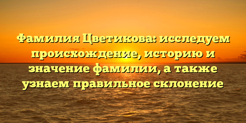 Фамилия Цветикова: исследуем происхождение, историю и значение фамилии, а также узнаем правильное склонение